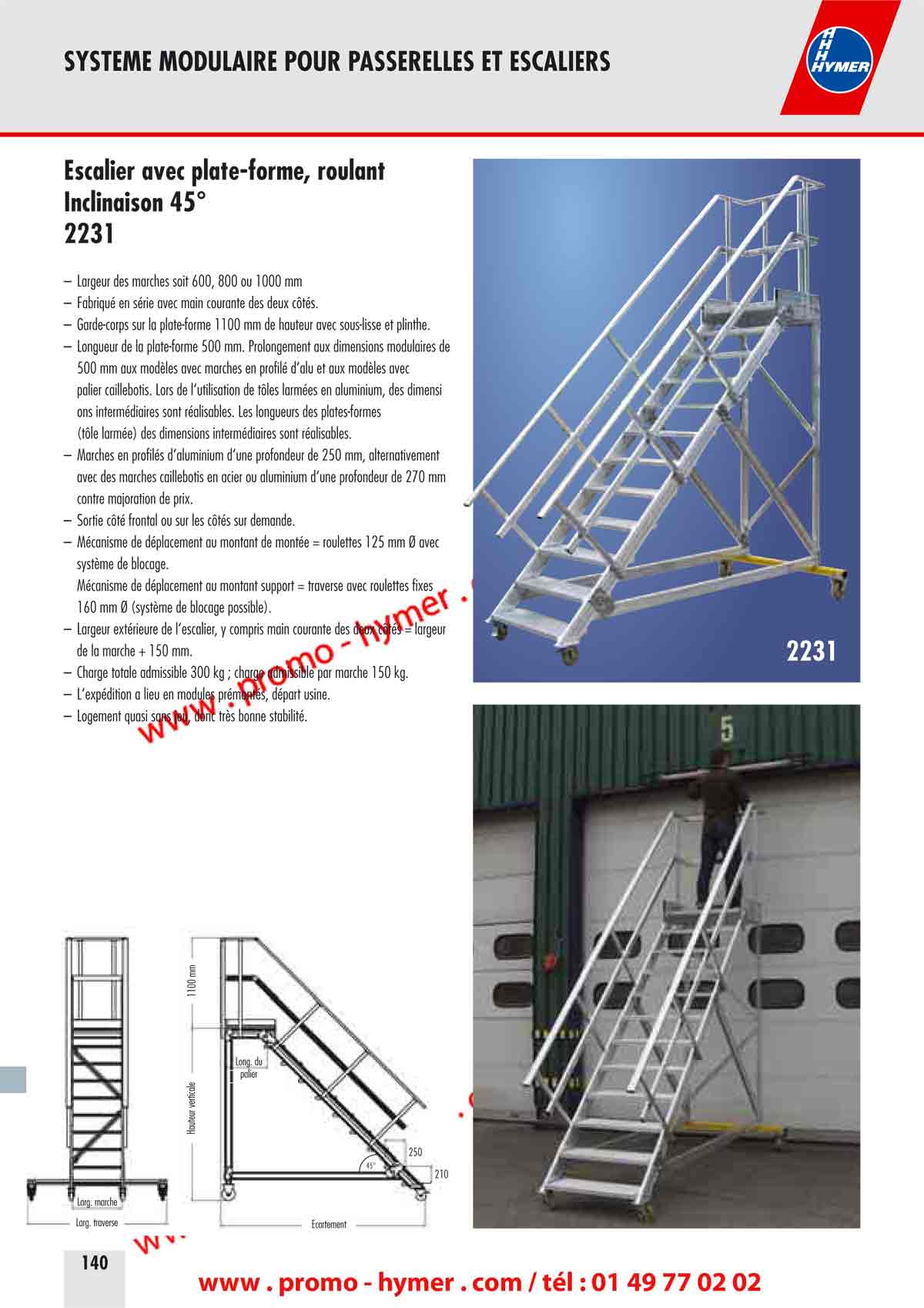 SYSTEME MODULAIRE POUR PASSERELLES ET ESCALIERS 

Escalier avec plate-forme, roulant 
Inclinaison 45° 
2231 

– Largeur des marches soit 600, 800 ou 1000 mm 
– Fabriqué en série avec main courante des deux côtés. 
– Garde-corps sur la plate-forme 1100 mm de hauteur avec sous-lisse et plinthe. 
– Longueur de la plate-forme 500 mm. Prolongement aux dimensions modulaires de 
500 mm aux modèles avec marches en profilé d‘alu et aux modèles avec 
palier caillebotis. Lors de l‘utilisation de tôles armées en aluminium, des dimension 
onsntermédiaires sont réalisables.ns Les longueurs des plates-formes 
(tôle armée) des dimensions intermédiaires sont réalisables. 
– Marches en profilés d‘aluminium d‘une profondeur de 250 mm, alternativement 
avec des marches caillebotis en acier ou aluminium d‘une profondeur de 270 mm 
contre majoration de prix. 
– Sortie côté frontal ou sur les côtés sur demande. 
– Mécanisme de déplacement au montant de montée = roulettes 125 mm Ø avec 
système de blocage. 
Mécanisme de déplacement au montant support = traverse avec roulettes fixes 
160 mm Ø (système de blocage possible). 
– Largeur extérieure de l‘escalier, y compris main courante des deux côtés = largeur 
de la marche + 150 mm. 
– Charge totale admissible 300 kg ; charge admissible par marche 150 kg. 
– L‘expédition a lieu en modules prémontés, départ usine. 
– Logement quasi sans jeu, donc très bonne stabilité. 
Écartement 
Hauteur verticale 
1100 mm 
Large marche 
Long. du 
palier 
Large traverse 
45° 
210 
250 